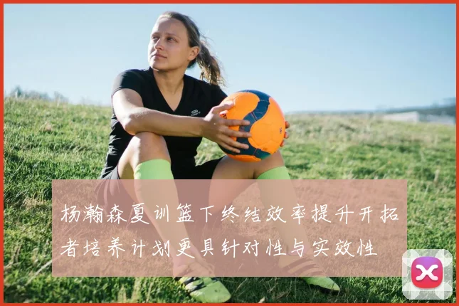 杨瀚森夏训篮下终结效率提升开拓者培养计划更具针对性与实效性