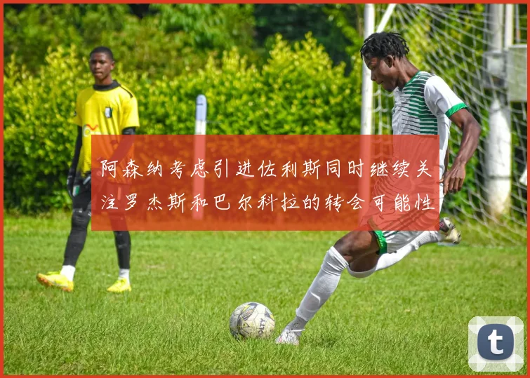 阿森纳考虑引进佐利斯同时继续关注罗杰斯和巴尔科拉的转会可能性