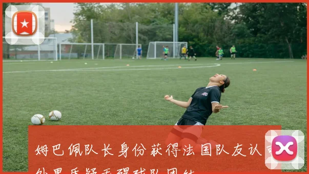 姆巴佩队长身份获得法国队友认可外界质疑无碍球队团结
