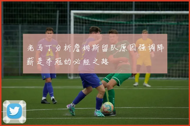 老马丁分析詹姆斯留队原因强调降薪是夺冠的必经之路