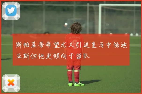 斯帕莱蒂希望尤文引进皇马中场迪亚斯但他更倾向于留队