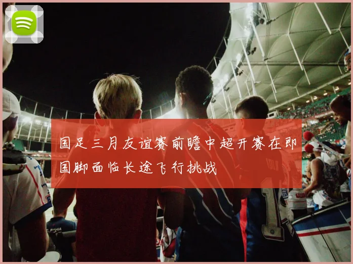 国足三月友谊赛前瞻中超开赛在即国脚面临长途飞行挑战