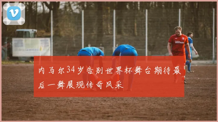 内马尔34岁告别世界杯舞台期待最后一舞展现传奇风采