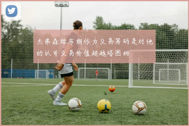 杰弗森称布朗作为交易筹码是对他的认可交易价值超越塔图姆