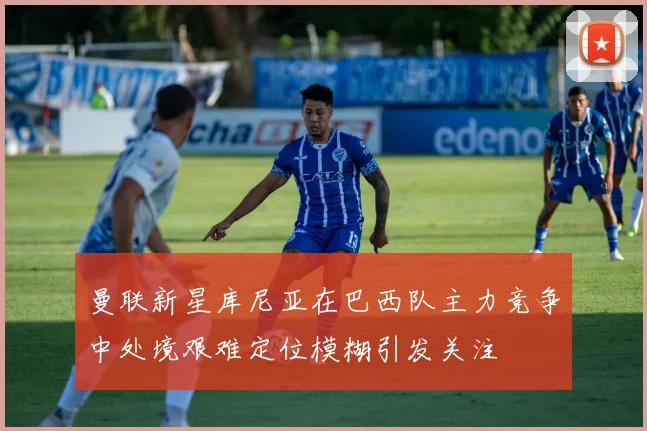 曼联新星库尼亚在巴西队主力竞争中处境艰难定位模糊引发关注