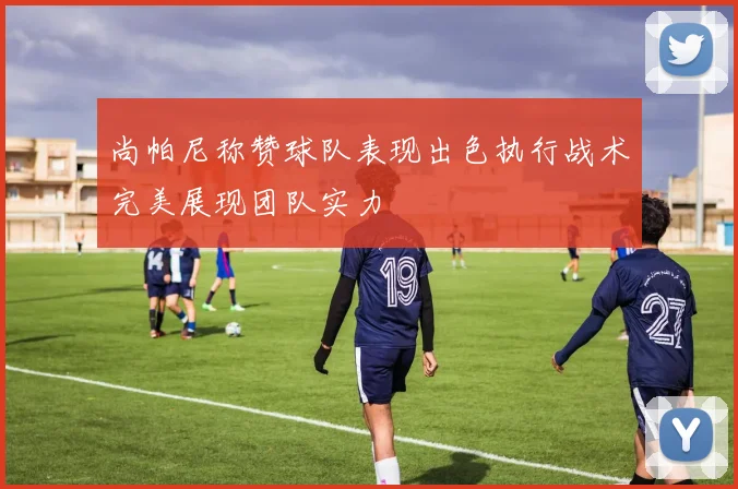 尚帕尼称赞球队表现出色执行战术完美展现团队实力