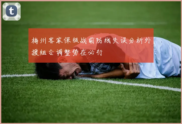 梅州客家保级战前防线失误分析外援组合调整势在必行