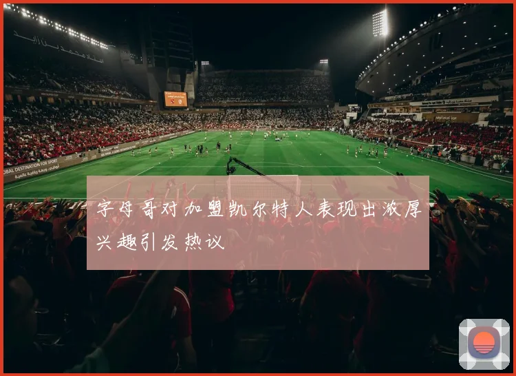 字母哥对加盟凯尔特人表现出浓厚兴趣引发热议