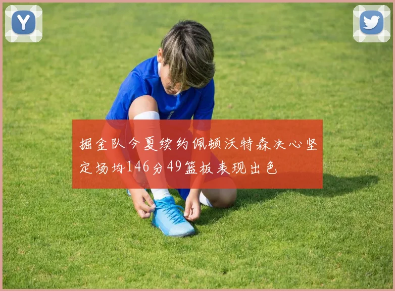 掘金队今夏续约佩顿沃特森决心坚定场均146分49篮板表现出色