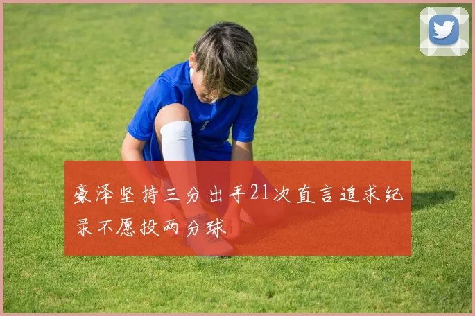 豪泽坚持三分出手21次直言追求纪录不愿投两分球