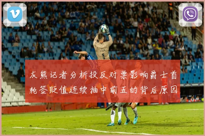 灰熊记者分析投反对票影响爵士首轮签贬值连续抽中前五的背后原因