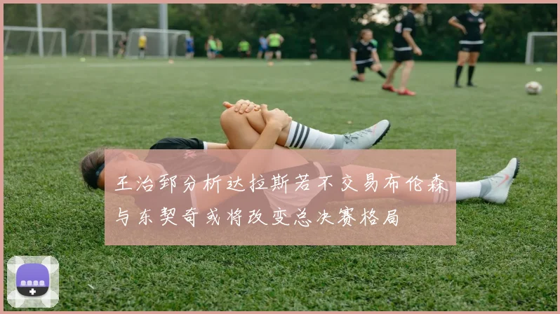 王治郅分析达拉斯若不交易布伦森与东契奇或将改变总决赛格局