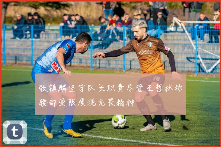 张镇麟坚守队长职责尽管王哲林称腰部受限展现无畏精神