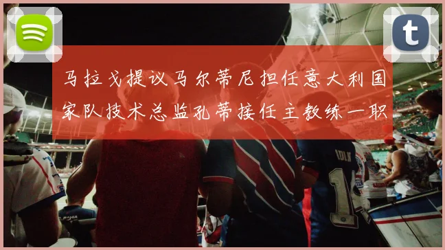 马拉戈提议马尔蒂尼担任意大利国家队技术总监孔蒂接任主教练一职