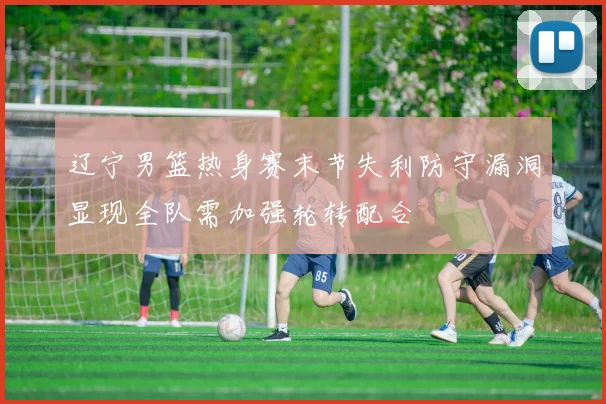 辽宁男篮热身赛末节失利防守漏洞显现全队需加强轮转配合