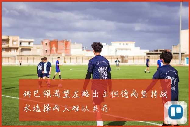 姆巴佩渴望左路出击但德尚坚持战术选择两人难以共存