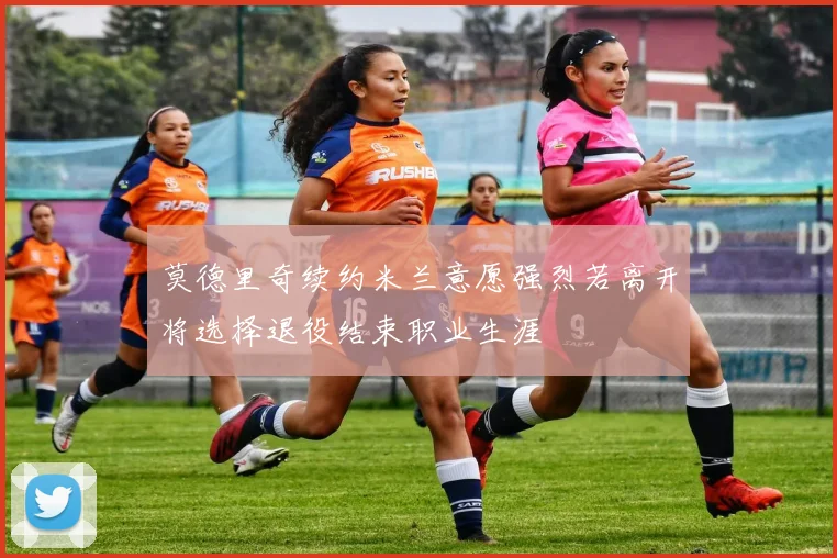 莫德里奇续约米兰意愿强烈若离开将选择退役结束职业生涯