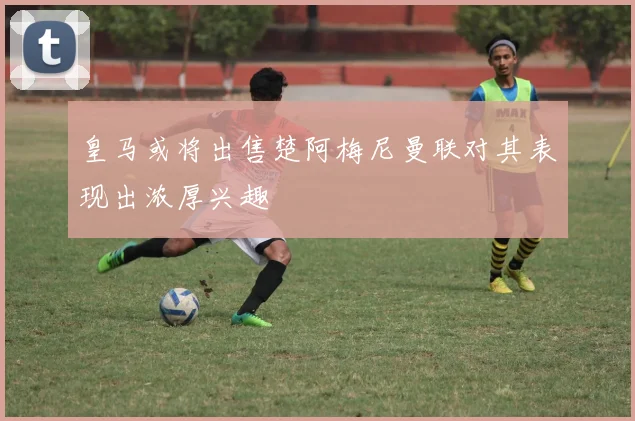 皇马或将出售楚阿梅尼曼联对其表现出浓厚兴趣