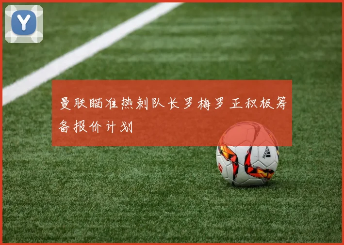 曼联瞄准热刺队长罗梅罗正积极筹备报价计划