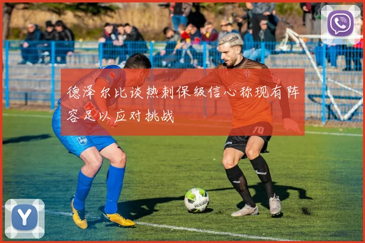 德泽尔比谈热刺保级信心称现有阵容足以应对挑战