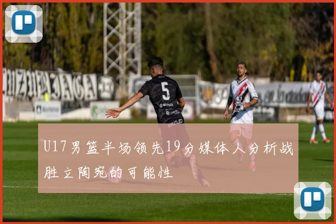 U17男篮半场领先19分媒体人分析战胜立陶宛的可能性