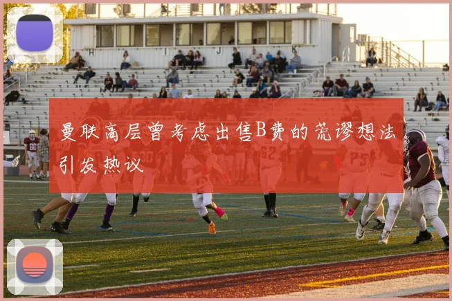 曼联高层曾考虑出售B费的荒谬想法引发热议