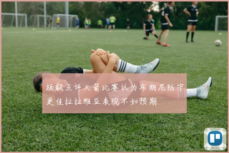 杨毅点评火箭比赛认为布朗尼防守更佳拉拉维亚表现不如预期
