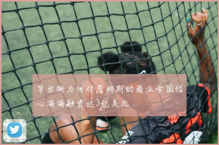 华尔街为何对詹姆斯的商业帝国信心满满融资达3亿美元
