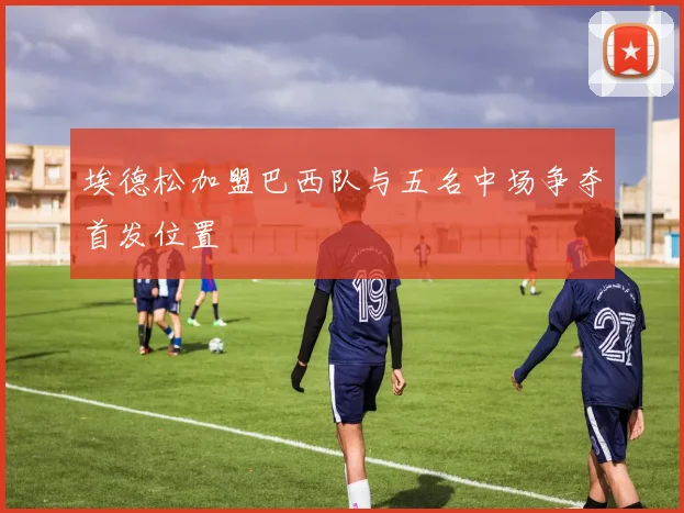 埃德松加盟巴西队与五名中场争夺首发位置